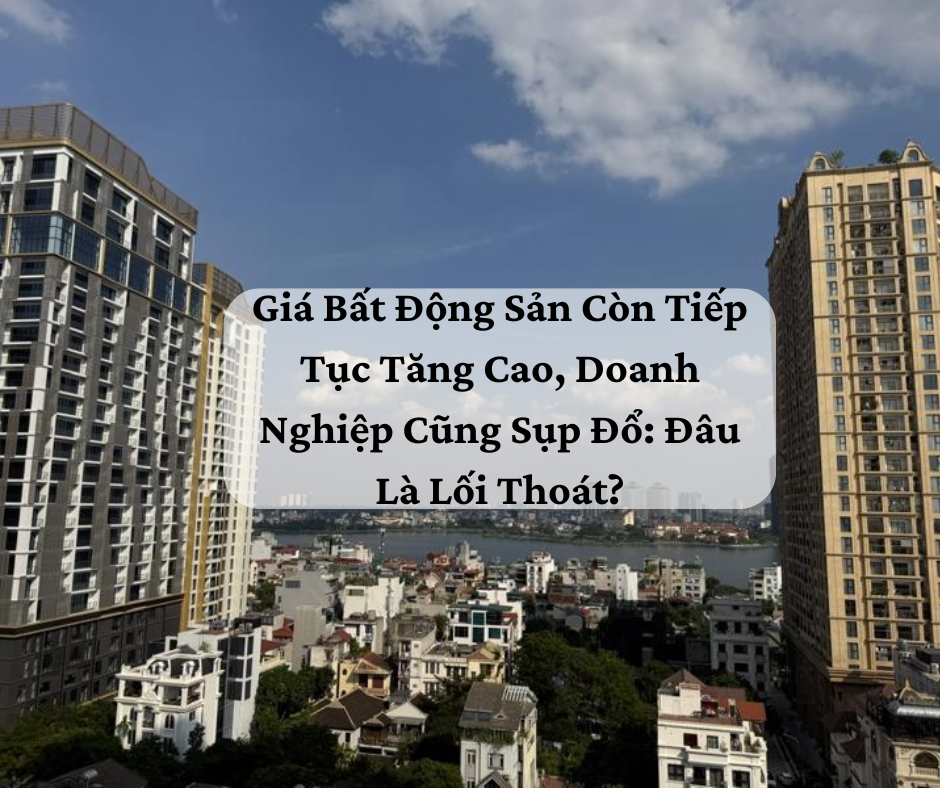 Giá Bất Động Sản Còn Tiếp Tục Tăng Cao, Doanh Nghiệp Cũng Sụp Đổ: Đâu Là Lối Thoát?